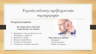 Τεχνικές επίλυσης προβληματικών
συμπεριφορών
Ενεργητική ακρόαση
Δεν ακούμε απλά το παιδί, αλλά
«συμμετέχουμε» στην ακρόαση
1. Προσέχουμε τι λέει, επιτρέποντάς του να
ολοκληρώσει τη σκέψη του
2. Δείχνουμε ότι ακούμε
3. Δίνουμε ανατροφοδότηση
4. Απαντάμε στα ερωτήματα
5. Αποφεύγουμε να είμαστε επικριτικοί
Άλλες δεξιότητες ακρόασης
- Παράφραση
- Ανοιχτές ερωτήσεις
- Γλώσσα του σώματος
 
