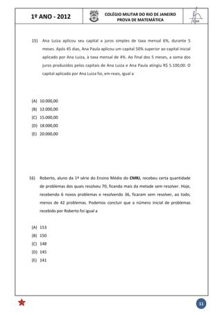 1º ANO - 2012 COLÉGIO MILITAR DO RIO DE JANEIRO
PROVA DE MATEMÁTICA
______
Cmt
11
15) Ana Luiza aplicou seu capital a juros simples de taxa mensal 6%, durante 5
meses. Após 45 dias, Ana Paula aplicou um capital 50% superior ao capital inicial
aplicado por Ana Luiza, à taxa mensal de 4%. Ao final dos 5 meses, a soma dos
juros produzidos pelos capitais de Ana Luiza e Ana Paula atingiu R$ 5.100,00. O
capital aplicado por Ana Luiza foi, em reais, igual a
(A) 10.000,00
(B) 12.000,00
(C) 15.000,00
(D) 18.000,00
(E) 20.000,00
16) Roberto, aluno da 1ª série do Ensino Médio do CMRJ, recebeu certa quantidade
de problemas dos quais resolveu 70, ficando mais da metade sem resolver. Hoje,
recebendo 6 novos problemas e resolvendo 36, ficaram sem resolver, ao todo,
menos de 42 problemas. Podemos concluir que a número inicial de problemas
recebido por Roberto foi igual a
(A) 153
(B) 150
(C) 148
(D) 145
(E) 141
 