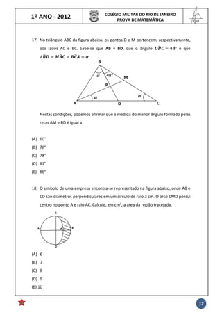 1º ANO - 2012 COLÉGIO MILITAR DO RIO DE JANEIRO
PROVA DE MATEMÁTICA
______
Cmt
12
17) No triângulo ABC da figura abaixo, os pontos D e M pertencem, respectivamente,
aos lados AC e BC. Sabe-se que AB = BD, que o ângulo !"#$ %&° e que
'"#! ('#$ "$#' ).
Nestas condições, podemos afirmar que a medida do menor ângulo formado pelas
retas AM e BD é igual a
(A) 60°
(B) 76°
(C) 78°
(D) 81°
(E) 86°
18) O símbolo de uma empresa encontra-se representado na figura abaixo, onde AB e
CD são diâmetros perpendiculares em um círculo de raio 3 cm. O arco CMD possui
centro no ponto A e raio AC. Calcule, em cm², a área da região tracejada.
(A) 6
(B) 7
(C) 8
(D) 9
(E) 10
48°°°° M
P
B
CDA
))
)
BA
D
C
M
 