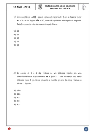 1º ANO - 2012 COLÉGIO MILITAR DO RIO DE JANEIRO
PROVA DE MATEMÁTICA
______
Cmt
13
19) Um quadrilátero ABCD possui a diagonal menor AC = 4 cm, a diagonal maior
BD = 10 cm e o ângulo "*#$ = 30o
, onde P é o ponto de interseção das diagonais.
Calcule, em cm2
, o valor da área deste quadrilátero.
(A) 10
(B) 12
(C) 14
(D) 16
(E) 18
20) Os pontos A, B e C são vértices de um triângulo inscrito em uma
semicircunferência, cujo diâmetro AB é igual a 17 cm. O menor lado desse
triângulo mede 8 cm. Nesse triângulo, a medida, em cm, da altura relativa ao
vértice C, é igual a
(A) 17,0
(B) 10,5
(C) 9,5
(D) 9,0
(E) 8,5
 