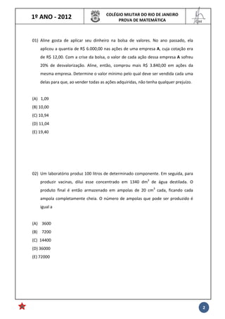 1º ANO - 2012 COLÉGIO MILITAR DO RIO DE JANEIRO
PROVA DE MATEMÁTICA
______
Cmt
2
01) Aline gosta de aplicar seu dinheiro na bolsa de valores. No ano passado, ela
aplicou a quantia de R$ 6.000,00 nas ações de uma empresa A, cuja cotação era
de R$ 12,00. Com a crise da bolsa, o valor de cada ação dessa empresa A sofreu
20% de desvalorização. Aline, então, comprou mais R$ 3.840,00 em ações da
mesma empresa. Determine o valor mínimo pelo qual deve ser vendida cada uma
delas para que, ao vender todas as ações adquiridas, não tenha qualquer prejuízo.
(A) 1,09
(B) 10,00
(C) 10,94
(D) 11,04
(E) 19,40
02) Um laboratório produz 100 litros de determinado componente. Em seguida, para
produzir vacinas, dilui esse concentrado em 1340 dm3
de água destilada. O
produto final é então armazenado em ampolas de 20 cm3
cada, ficando cada
ampola completamente cheia. O número de ampolas que pode ser produzido é
igual a
(A) 3600
(B) 7200
(C) 14400
(D) 36000
(E) 72000
 