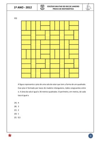 1º ANO - 2012 COLÉGIO MILITAR DO RIO DE JANEIRO
PROVA DE MATEMÁTICA
______
Cmt
3
03)
A figura representa o piso de uma sala de estar que tem a forma de um quadrado.
Esse piso é formado por tacos de madeira retangulares, todos congruentes entre
si. A área da sala é igual a 36 metros quadrados. O perímetro, em metros, de cada
taco é igual a
(A) 4
(B) 3
(C) 2
(D) 1
(E) 0,5
 