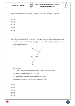 1º ANO - 2012 COLÉGIO MILITAR DO RIO DE JANEIRO
PROVA DE MATEMÁTICA
______
Cmt
6
07) O número de divisores inteiros e positivos de N = 214
– 212
+ 6.210
é igual a
(A) 13
(B) 22
(C) 36
(D) 45
(E) 66
08) O Colégio Militar do Rio de Janeiro é um lugar muito agradável, possuindo muitas
árvores em sua área externa. Há algumas ruas retilíneas em seu interior, como
mostra a figura abaixo.
Sabendo que
– a rua XY , com 60 metros de extensão, e a ZP são perpendiculares;
– o ponto Z dista 32 metros de X e 24 de P;
– o ângulo , formado pelas ruas XQ e YQ, é reto.
Calcule a distância, em metros, entre os pontos Y e Q.
(A) 50
(B) 45
(C) 36
(D) 32
(E) 28
X
P
Q
Y
Z
 