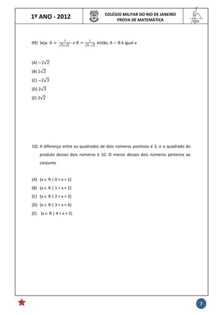 1º ANO - 2012 COLÉGIO MILITAR DO RIO DE JANEIRO
PROVA DE MATEMÁTICA
______
Cmt
7
09) Seja A 	
√ √ 			
	 	B
√ √
então, A B é igual a
(A) 2√2
(B) 2√2
(C) 2√3
(D) 2√3
(E) 3√2
10) A diferença entre os quadrados de dois números positivos é 3, e o quadrado do
produto desses dois números é 10. O menor desses dois números pertence ao
conjunto
(A) {x ∈ R | 0 < x < 1}
(B) {x ∈ R | 1 < x < 2}
(C) {x ∈ R | 2 < x < 3}
(D) {x ∈ R | 3 < x < 4}
(E) {x ∈ R | 4 < x < 5}
 