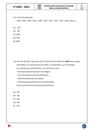 1º ANO - 2012 COLÉGIO MILITAR DO RIO DE JANEIRO
PROVA DE MATEMÁTICA
______
Cmt
8
11) O valor da expressão:
[1002
+ 2002
+ 3002
+ 4002
+ 5002
] – [992
+ 1992
+ 2992
+ 3992
+ 4992
] é igual a
(A) 100
(B) 815
(C) 1090
(D) 2105
(E) 2995
12) No início de 2012, cada aluno da 3ª série do Ensino Médio do CMRJ teve a opção
de escolher sua respectiva área de estudo: ou a Biomédica, ou a Tecnológica.
Em uma pesquisa, feita durante o ano, observou-se que
– 60 rapazes optaram pela área Tecnológica;
– 91 moças optaram pela área Biomédica;
– 60% dos pesquisados são rapazes;
– 70% dos pesquisados querem a área Biomédica.
Calcule quantos alunos participaram da pesquisa.
(A) 310
(B) 320
(C) 330
(D) 340
(E) 350
 