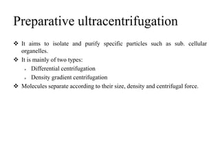 Preparative ultracentrifugation
 It aims to isolate and purify specific particles such as sub. cellular
organelles.
 It is mainly of two types:
 Differential centrifugation
 Density gradient centrifugation
 Molecules separate according to their size, density and centrifugal force.
 