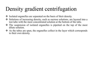 Density gradient centrifugation
 Isolated organelles are separated on the basis of their density.
 Solutions of increasing density, such as sucrose solutions, are layered into a
test tube with the most concentrated solution at the bottom of the tube.
 The suspension of isolated organelles is pipetted on the top of the most
dilute solution.
 As the tubes are spun, the organelles collect in the layer which corresponds
to their own density.
 