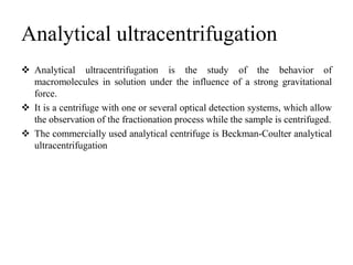Analytical ultracentrifugation
 Analytical ultracentrifugation is the study of the behavior of
macromolecules in solution under the influence of a strong gravitational
force.
 It is a centrifuge with one or several optical detection systems, which allow
the observation of the fractionation process while the sample is centrifuged.
 The commercially used analytical centrifuge is Beckman-Coulter analytical
ultracentrifugation
 