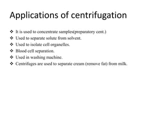 Applications of centrifugation
 It is used to concentrate samples(preparatory cent.)
 Used to separate solute from solvent.
 Used to isolate cell organelles.
 Blood cell separation.
 Used in washing machine.
 Centrifuges are used to separate cream (remove fat) from milk.
 