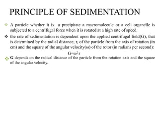 PRINCIPLE OF SEDIMENTATION
 A particle whether it is a precipitate a macromolecule or a cell organelle is
subjected to a centrifugal force when it is rotated at a high rate of speed.
 the rate of sedimentation is dependent upon the applied centrifugal field(G), that
is determined by the radial distance, r, of the particle from the axis of rotation (in
cm) and the square of the angular velocity(ω) of the rotor (in radians per second):
G=ω2 r
G depends on the radical distance of the particle from the rotation axis and the square
of the angular velocity.
 