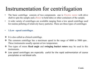 Instrumentation for centrifugation
• The basic centrifuge consists of two components one is Electric motor with drive
shaft to spin the sample and a Rotor to hold tubes or other containers of the sample.
• A wide variety of centrifuges are available ranging from a low speed centrifuge used
for routine pelleting of relatively heavy particles. There are three types of centrifuges
• 1.Low –speed centrifuges .
 It is also called as clinical centrifuge.
 The common centrifuge has a maximum speed in the range of 4000 to 5000 rpm .
These instruments usually operate at low temperature.
 Two types of rotors fixed angle and swinging bucket rotors may be used in this
instruments.
 Low speed centrifuges are especially useful for the rapid sedimentation of coarse
precipitates or red blood cells.
Conti.
 