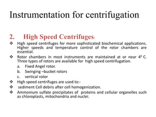 Instrumentation for centrifugation
2. High Speed Centrifuges:
 High speed centrifuges for more sophisticated biochemical applications.
Higher speeds and temperature control of the rotor chambers are
essential.
 Rotor chambers in most instruments are maintained at or near 40 C.
Three types of rotors are available for high speed centrifugation.
a. Fixed Angel rotor.
b. Swinging –bucket rotors
c. vertical rotor
 High speed centrifuges are used to:-
 sediment Cell debris after cell homogenization.
 Ammonium sulfate precipitates of proteins and cellular organelles such
as chloroplasts, mitochondria and nuclei.
 