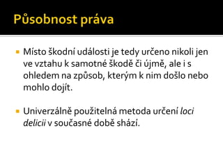 Působnost právaMísto škodní události je tedy určeno nikoli jen ve vztahu k samotné škodě či újmě, ale i s ohledem na způsob, kterým k nim došlo nebo mohlo dojít.Univerzálně použitelná metoda určení loci delicii v současné době shází.