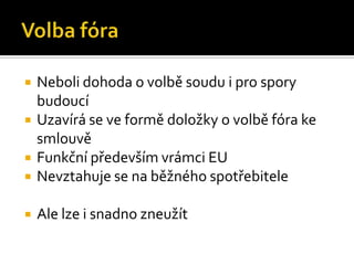Volba fóraNeboli dohoda o volbě soudu i pro spory budoucíUzavírá se ve formě doložky o volbě fóra ke smlouvěFunkční především vrámci EUNevztahuje se na běžného spotřebiteleAle lze i snadno zneužít