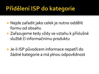 Přidělení ISP do kategorieNejde zařadit jako celek je nutno oddělit formu od obsahuZařazujeme tedy vždy ve vztahu k příslušné službě či informačnímu produktuJe-li ISP původcem informace nepatří do žádné kategorie a má plnou odpovědnost