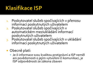 Klasifikace ISPPoskytovatel služeb spočívajících v přenosu informací poskytnutých uživatelemPoskytovatel služeb spočívajících v automatickém meziukládání informací poskytnutých uživatelemPoskytovatel služeb spočívajících v ukládání informací poskytnutých uživatelemObecně platí:Je-li informace svou kvalitou protiprávní a ISP neměl ani povědomosti o jejím vytvoření či komunikaci, je ISP odpovědnosti ze zákona zbaven