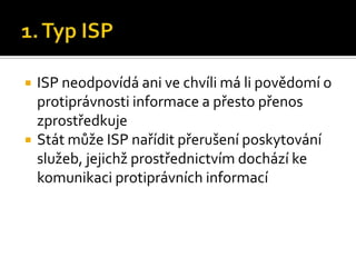 1. Typ ISPISP neodpovídá ani ve chvíli má li povědomí o protiprávnosti informace a přesto přenos zprostředkujeStát může ISP nařídit přerušení poskytování služeb, jejichž prostřednictvím dochází ke komunikaci protiprávních informací