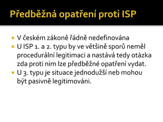 Předběžná opatření proti ISPV českém zákoně řádně nedefinovánaU ISP 1. a 2. typu by ve většině sporů neměl procedurální legitimaci a nastává tedy otázka zda proti nim lze předběžné opatření vydat.U 3. typu je situace jednodužší neb mohou být pasivně legitimováni.