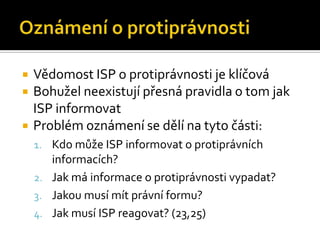 Oznámení o protiprávnostiVědomost ISP o protiprávnosti je klíčováBohužel neexistují přesná pravidla o tom jak ISP informovatProblém oznámení se dělí na tyto části:Kdo může ISP informovat o protiprávních informacích?Jak má informace o protiprávnosti vypadat?Jakou musí mít právní formu?Jak musí ISP reagovat? (23,25)