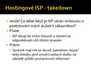 Hostingové ISP - takedownJenže! Co dělat když je ISP vázán smlouvou o poskytování svých služeb k zákazníkovi?Praxe:ISP dávají do smluv klauzuli o zbavení se odpovědnosti vůči třetím stranámPrávo:Správně mají mít ve slouvě „takedown clause“ tedy doložku jenž umožní zastavit službu na základě zjištění protiprávních informací