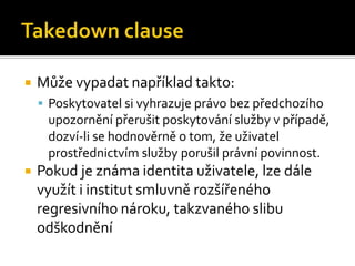 Takedown clauseMůže vypadat například takto:Poskytovatel si vyhrazuje právo bez předchozího upozornění přerušit poskytování služby v případě, dozví-li se hodnověrně o tom, že uživatel prostřednictvím služby porušil právní povinnost.Pokud je známa identita uživatele, lze dále využít i institut smluvně rozšířeného regresivního nároku, takzvaného slibu odškodnění