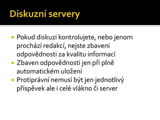 Diskuzní serveryPokud diskuzi kontrolujete, nebo jenom prochází redakcí, nejste zbaveni odpovědnosti za kvalitu informacíZbaven odpovědnosti jen při plně automatickém uloženíProtiprávní nemusí být jen jednotlivý příspěvek ale i celé vlákno či server