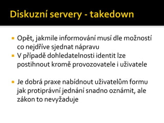 Diskuzní servery - takedownOpět, jakmile informování musí dle možností co nejdříve sjednat nápravuV případě dohledatelnosti identit lze postihnout kromě provozovatele i uživateleJe dobrá praxe nabídnout uživatelům formu jak protiprávní jednání snadno oznámit, ale zákon to nevyžaduje