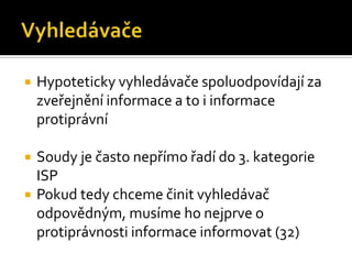 VyhledávačeHypoteticky vyhledávače spoluodpovídají za zveřejnění informace a to i informace protiprávníSoudy je často nepřímo řadí do 3. kategorie ISPPokud tedy chceme činit vyhledávač odpovědným, musíme ho nejprve o protiprávnosti informace informovat (32)