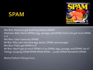 SPAMMrs Bun: Have you got anything without SPAM?Waitress: Well, there's SPAM, egg, sausage, and SPAM; that's not got much SPAM in it.Mrs Bun: I don't want any SPAM!Mr Bun: Why can't she have egg, bacon, SPAM, and sausage?Mrs Bun: That's got SPAM in it!Mr Bun: Hasn't got as much SPAM in it as SPAM, egg, sausage, and SPAM, has it?Vikings: [singing] SPAM SPAMSPAMSPAM... Lovely SPAM! Wonderful SPAM!Monty Python's Flying Circus