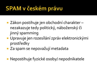 SPAM v českém právuZákon postihuje jen obchodní charakter– nezakazuje tedy politický, náboženský či jinný spammingUpravuje jen rozesílání zpráv elektronickými prostředkyZa spam se nepovažují metadataNepostihuje fyzické osoby/ nepodnikatele