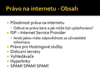 Právo na internetu - ObsahPůsobnost práva na internetuOdkud se právo bere a jak může být uplatňováno?ISP – Internet Service ProviderAneb jakou máte odpovědnost za uživatelské informacePrávo pro Hostingové službyDiskuzní serveryVyhledávačeHyperlinkySPAM! SPAM! SPAM!