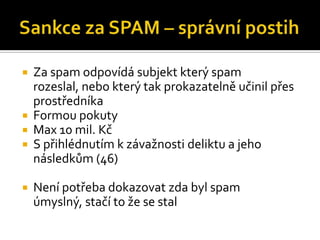 Sankce za SPAM – správní postihZa spam odpovídá subjekt který spam rozeslal, nebo který tak prokazatelně učinil přes prostředníkaFormou pokutyMax 10 mil. KčS přihlédnutím k závažnosti deliktu a jeho následkům (46)Není potřeba dokazovat zda byl spam úmyslný, stačí to že se stal