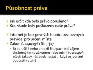 Působnost právaJak určit kde bylo právo porušeno?Kde všude byly poškozeny naše práva?Internet je bez pevných hranic, bez pevných pravidel pro určení místaZákon č. 140/1961 Sb., §17B) porušil-li nebo ohrozil-li tu pachatel zájem chráněný tímto zákonem nebo měl-li tu alespoň zčásti takový následek nastat , i když se jednání dopustil v cizině