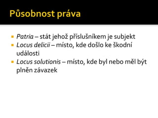 Působnost právaPatria – stát jehož příslušníkem je subjektLocus delicii – místo, kde došlo ke škodní událostiLocus solutionis – místo, kde byl nebo měl být plněn závazek