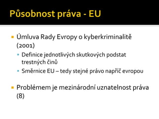 Působnost práva - EUÚmluva Rady Evropy o kyberkriminalitě (2001)Definice jednotlivých skutkových podstat trestných činůSměrnice EU – tedy stejné právo napříč evropouProblémem je mezinárodní uznatelnost práva (8)
