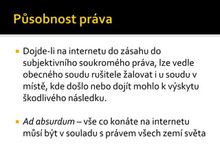 Působnost právaDojde-li na internetu do zásahu do subjektivního soukromého práva, lze vedle obecného soudu rušitele žalovat i u soudu v místě, kde došlo nebo dojít mohlo k výskytu škodlivého následku.Ad absurdum – vše co konáte na internetu můsí být v souladu s právem všech zemí světa