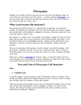 Prévoyance
Planning for your family and loved ones after you die is one of the most important things you
can do. Find out in this blog post how life insurance - a product of financial prévoyance - can
not only provide peace of mind, but also help ensure that your family will have the resources
they need to live their lives without worry.
What is prévoyance life insurance?
Most people know that life insurance is a contract between an individual and an insurance
company. The individual pays premiums, and in the event of their death, the insurance company
pays a death benefit to the beneficiaries designated in the policy. What many people don’t know
is how life insurance actually works.
Life insurance is a contract, but it’s also a gamble. The insurance company bets that you will live
longer than the policy term, and you bet that you will die before the policy term expires. If you
die during the policy term, the prévoyance insurance company pays the death benefit to your
beneficiaries. If you live to the end of the policy term, the insurance company keeps your
premiums.
There are two main types of life insurance: term life insurance and whole life insurance. Term
life insurance is temporary and only covers you for a set period of time, usually 10-20 years.
Whole life insurance covers you for your entire life and has a cash value component that builds
up over time.
When you’re choosing a prévoyance life insurance policy, it’s important to think about your
needs and goals. Do you need temporary coverage or permanent coverage? How much coverage
do you need? What can you left for your loved ones after your life?
Pros and Cons of Prévoyance Life Insurance
Pros
 Valuable asset
As your life changes, so do your insurance needs. A life insurance policy is a valuable asset. It
can help your family maintain their standard of living if you die. It can also be used as a savings
plan, providing money for retirement or other major expenses.
When you are young and just starting out, you may not need much life insurance. But as you get
older and have more responsibilities, such as a mortgage or a family, you will need more
coverage. The amount of coverage you need depends on many factors, including your age,
health, lifestyle and financial obligations.
 