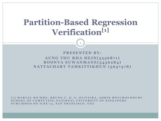 Partition-Based Regression
[1]
Verification
1
PRESENTED BY:
AUNG THU RHA HEIN(5536871)
BOONYA SUWANMANE(5436284)
NATTACHART TAMKITTIKHUN (5637378)

[1] MARCEL BO’HME, BRUNO C. D. S. OLIVEIRA, ABHIK ROYCHOUDHURY
SCHOOL OF COMPUTING,NATIONAL UNIVERSITY OF SINGAPORE
PUBLISHED ON ICSE’13, SAN FRANCISCO, USA

 
