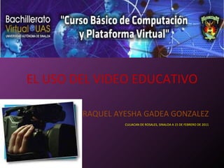 EL USO DEL VIDEO EDUCATIVO RAQUEL AYESHA GADEA GONZALEZ CULIACAN DE ROSALES, SINALOA A 15 DE FEBRERO DE 2011 