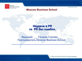   Неудачи в  PR   vs  PR  без ошибок. Ведущий: ___Татьяна Глухова___ Преподаватель  Moscow Business School , ________________________________________ Moscow Business School 