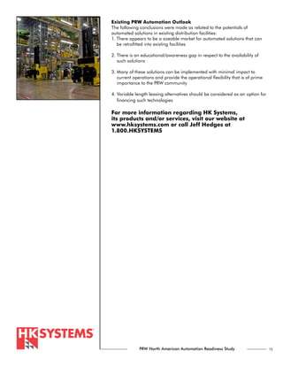 Existing PRW Automation Outlook
The following conclusions were made as related to the potentials of
automated solutions in existing distribution facilities:
1. There appears to be a sizeable market for automated solutions that can
   be retrofitted into existing facilities

2. There is an educational/awareness gap in respect to the availability of
   such solutions

3. Many of these solutions can be implemented with minimal impact to
   current operations and provide the operational flexibility that is of prime
   importance to the PRW community

4. Variable length leasing alternatives should be considered as an option for
   financing such technologies

For more information regarding HK Systems,
its products and/or services, visit our website at
www.hksystems.com or call Jeff Hedges at
1.800.HKSYSTEMS




              PRW North American Automation Readiness Study                      13
 