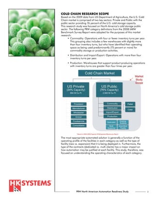 COLD CHAIN RESEARCH SCOPE
Based on the 2009 data from US Department of Agriculture, the U.S. Cold
Chain market is comprised of two key sectors: Private and Public with the
public sector providing 76 percent of the U.S. cold storage capacity.
This research study was focused on North America’s cold storage public
sector. The following PRW category definitions from the 2008 IARW
Benchmark Survey Report were adopted for the purposes of this market
research:
      •	 Commodity: Operations with four or fewer inventory turns per year.
         This grouping also includes a few warehouses with slightly more
         than four inventory turns, but who have identified their operating
         space as being used predominantly (75 percent or more) for
         commodity storage or production activities.
      •	 Distribution and Import/Export: Operations with more than four
         inventory turns per year.
      •	 Production: Warehouses that support product producing operations
         with inventory turns are greater than four times per year.




The most appropriate automated solution is generally a function of the
operating profile of the facilities in each category as well as the type of
facility (new vs. expansion) that it is being deployed in. Furthermore, the
type of the contracts (dedicated vs. multi clients) has a major impact on
how automation may be justified at each facility. This study, therefore, was
focused on understanding the operating characteristics of each category.




              PRW North American Automation Readiness Study                    3
 