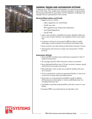 GENERAL TRENDS AND AUTOMATION ATTITUDE
A select group of PRW executives participated in an anonymous survey as
part of this study. Their insights were extremely valuable in understanding
the business potentials for automation and the adaptation challenges and
attitudes that are representative of this market.

General Observations and Trends
    •	Biggest concerns include:
         – Labor regulations (i.e. Card Check)
         – Health care costs
         – EPA regulations (e.g. Outsourced inspections)
         – Food Safety Regulations
         – Cap & Trade
      •	 Labor costs and labor availability have been relatively stable and
         not an issue to date. However, new regulatory factors may impact
         that.
      •	 Customers continue to encourage the PRW providers to apply
         technology in order to become more efficient and reduce costs.
      •	Some customers are also looking at taking their business in-house.
      •	 Overcapacity will continue to impact new construction in North
         America.


Automation Attitude
    •	 Almost all PRW members have made heavy investment in their IT
       systems/infrastructure
      •	On average, less than 40% of business is done on contracts
      •	 Many dedicated facilities have 5-10 year contracts, however, typical
         contract terms are 3 years and shorter
      •	 ROI justification is the number one hurdle for facilities with short
         term contracts
      •	 Time to market (from contract to operational facility) is a barrier to
         construction of large scale automated systems
      •	 Automation is not perceived to be flexible enough to address
         shifting business needs (spikes in volume, pallet/layer/case mix,
         changing load sizes, etc.)
      •	 Less likely to automate existing facilities; will rather invest in a new
         facility
      •	European PRWs more advanced due to high labor costs




              PRW North American Automation Readiness Study                         5
 