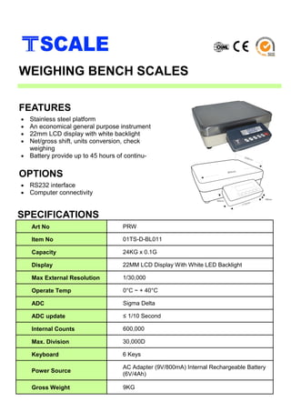 • Stainless steel platform
• An economical general purpose instrument
• 22mm LCD display with white backlight
• Net/gross shift, units conversion, check
weighing
• Battery provide up to 45 hours of continu-
SPECIFICATIONS
FEATURES
WEIGHING BENCH SCALES
• RS232 interface
• Computer connectivity
OPTIONS
Art No PRW
Item No 01TS-D-BL011
Capacity 24KG x 0.1G
Display 22MM LCD Display With White LED Backlight
Max External Resolution 1/30,000
Operate Temp 0°C ~ + 40°C
ADC Sigma Delta
ADC update ≤ 1/10 Second
Internal Counts 600,000
Max. Division 30,000D
Keyboard 6 Keys
Power Source
AC Adapter (9V/800mA) Internal Rechargeable Battery
(6V/4Ah)
Gross Weight 9KG
 