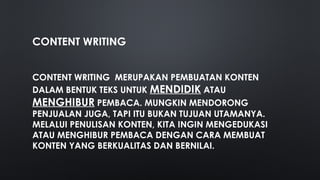 CONTENT WRITING
CONTENT WRITING MERUPAKAN PEMBUATAN KONTEN
DALAM BENTUK TEKS UNTUK MENDIDIK ATAU
MENGHIBUR PEMBACA. MUNGKIN MENDORONG
PENJUALAN JUGA, TAPI ITU BUKAN TUJUAN UTAMANYA.
MELALUI PENULISAN KONTEN, KITA INGIN MENGEDUKASI
ATAU MENGHIBUR PEMBACA DENGAN CARA MEMBUAT
KONTEN YANG BERKUALITAS DAN BERNILAI.
 