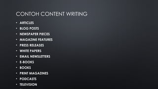 CONTOH CONTENT WRITING
• ARTICLES
• BLOG POSTS
• NEWSPAPER PIECES
• MAGAZINE FEATURES
• PRESS RELEASES
• WHITE PAPERS
• EMAIL NEWSLETTERS
• E-BOOKS
• BOOKS
• PRINT MAGAZINES
• PODCASTS
• TELEVISION
 