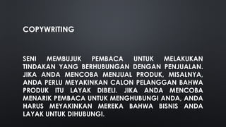 COPYWRITING
SENI MEMBUJUK PEMBACA UNTUK MELAKUKAN
TINDAKAN YANG BERHUBUNGAN DENGAN PENJUALAN.
JIKA ANDA MENCOBA MENJUAL PRODUK, MISALNYA,
ANDA PERLU MEYAKINKAN CALON PELANGGAN BAHWA
PRODUK ITU LAYAK DIBELI. JIKA ANDA MENCOBA
MENARIK PEMBACA UNTUK MENGHUBUNGI ANDA, ANDA
HARUS MEYAKINKAN MEREKA BAHWA BISNIS ANDA
LAYAK UNTUK DIHUBUNGI.
 