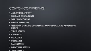 CONTOH COPYWRITING
• ADS, ONLINE AND OFF
• SLOGANS AND TAGLINES
• WEB PAGE CONTENT
• EMAIL CAMPAIGNS
• TELEVISION OR RADIO COMMERCIAL PROMOTIONAL AND ADVERTISING
SCRIPTS
• VIDEO SCRIPTS
• CATALOGS
• BILLBOARDS
• POSTCARDS
• SALES LETTERS
• DIRECT MAIL LETTERS
 