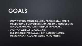 GOALS
• COPYWRITING: MENGIKLANKAN PRODUK ATAU MEREK,
MENDORONG KONVERSI/PENJUALAN, DAN MENDORONG
TANGGAPAN LANGSUNG (RESPON KHALAYAK).
• CONTENT WRITING: MEMBANGUN
HUBUNGAN/KEPERCAYAAN DENGAN KONSUMEN,
MENCIPTAKAN ASOSIASI MEREK YANG POSITIF.
 
