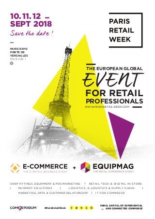 WWW.PARISRETAILWEEK.COM	
PROFESSIONALS
THE EUROPEAN GLOBAL
EVENT
Save the date !
FOR RETAIL
10. 11. 12
SEPT 2018
PARIS EXPO
PORTE DE
VERSAILLES
PAVILION 1
PARIS, CAPITAL OF EXPERIENTIAL
AND CONNECTED COMMERCE
+
#ParisRetailWeek
RETAIL TECH & DIGITAL IN STORE
PAYMENT SOLUTIONS
SHOP FITTINGS, EQUIPMENT & POS MARKETING
LOGISTICS, E-LOGISTICS & SUPPLY CHAIN
IT FOR COMMERCEMARKETING, DATA & CUSTOMER RELATIONSHIP
 